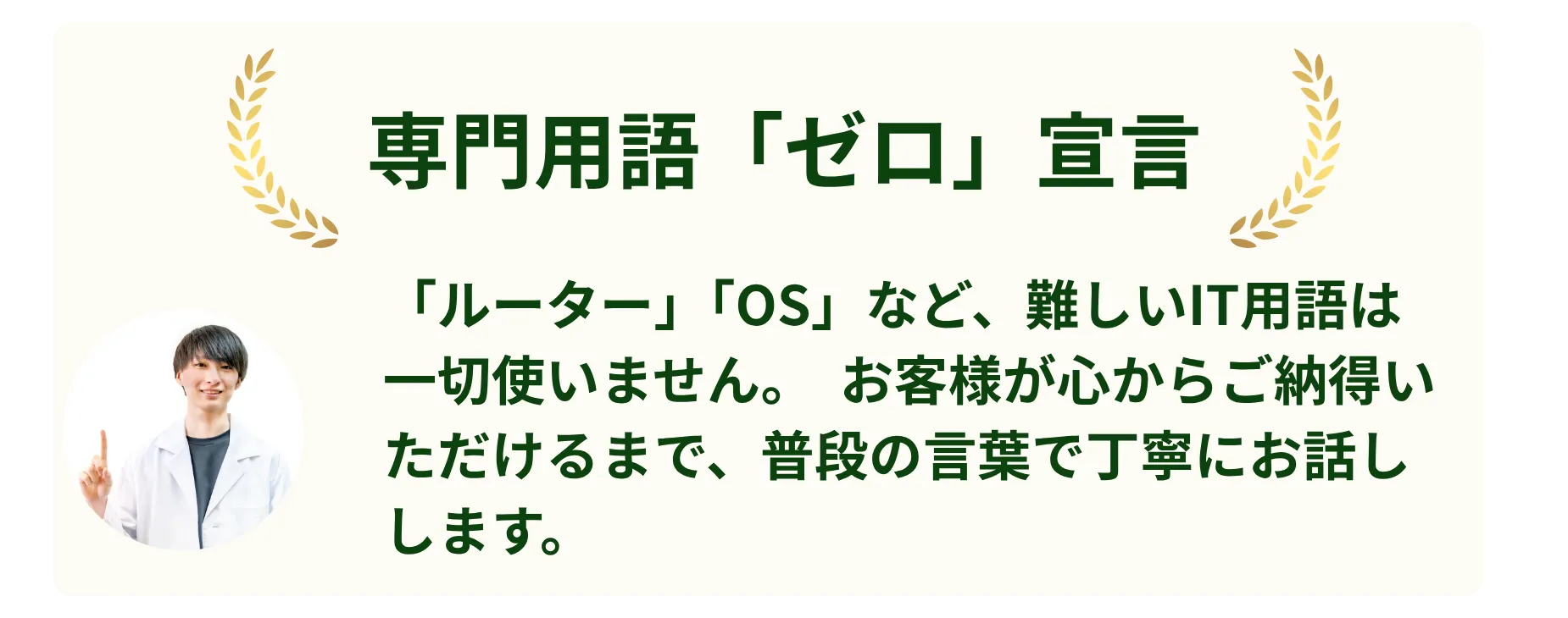 専門用語「ゼロ」宣言。「ルーター」「OS」など、難しいIT用語は一切使いません。お客様が心からご納得いただけるまで、普段の言葉で丁寧にお話しします。