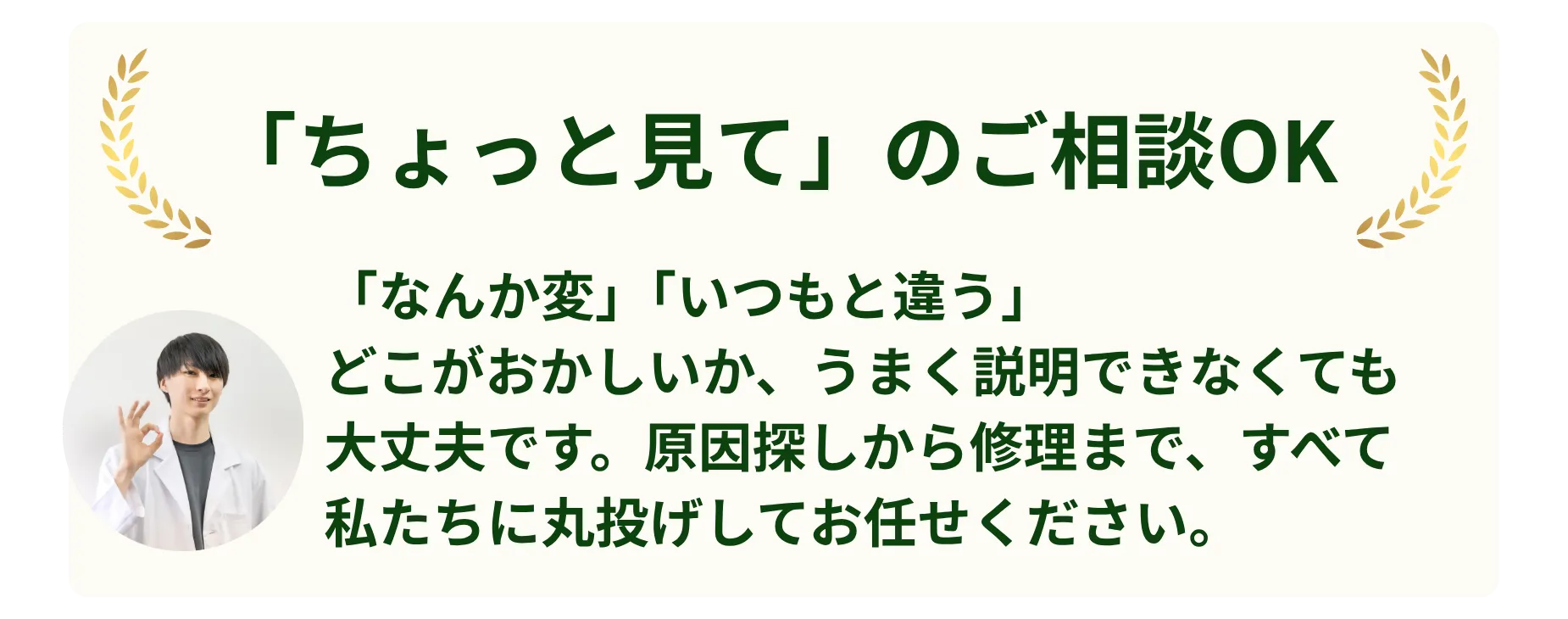 「ちょっと見て」のご相談OK。「なんか変」「いつもと違う」どこがおかしいか、うまく説明できなくても大丈夫です。原因探しから修理まで、すべて私たちに丸投げしてお任せください。